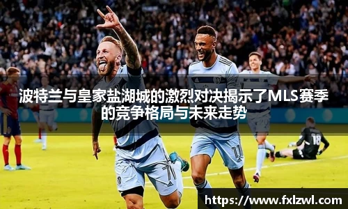波特兰与皇家盐湖城的激烈对决揭示了MLS赛季的竞争格局与未来走势